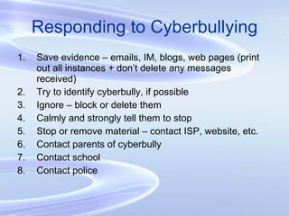 Responding to Cyberbullying Save evidence – emails, IM, blogs, web pages (print out all instances + don’t delete any messages received) Try to identify cyberbully, if possible Ignore – block or delete them Calmly and strongly tell them to stop Stop or remove material – contact ISP, website, etc. Contact parents of cyberbully Contact school Contact police  
