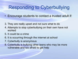 Responding to Cyberbullying Encourage students to contact a trusted adult if: They are really upset and not sure what to do Attempts to stop cyberbullying on their own have not worked It could be a crime It is occurring through the internet at school Cyberbully is anonymous Cyberbully is bullying other teens who may be more vulnerable and too afraid to get help 
