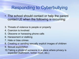 Responding to Cyberbullying The school should contact or help the parent contact LE when the following is occurring: Threats of violence to people or property Coercion is involved Obscene or harassing phone calls Harassment or stalking Hate or bias crimes Creating or sending sexually explicit images of children Sexual exploitation Taking a photo of someone in a place where privacy is expected (bathroom, locker room, etc.) 