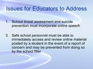 Issues for Educators to Address School threat assessment and suicide prevention must incorporate online speech Safe school personnel must be able to immediately access and review online material posted by a student in the event of a report of concern and may be prevented from doing so by the school filter 