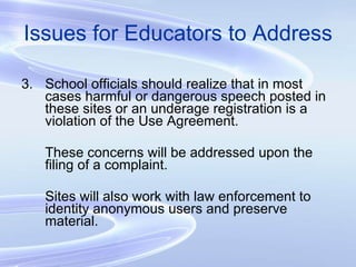 Issues for Educators to Address 3. School officials should realize that in most cases harmful or dangerous speech posted in these sites or an underage registration is a violation of the Use Agreement. These concerns will be addressed upon the filing of a complaint. Sites will also work with law enforcement to identity anonymous users and preserve material. 