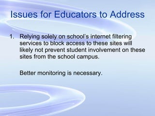 Issues for Educators to Address Relying solely on school’s internet filtering services to block access to these sites will likely not prevent student involvement on these sites from the school campus.  Better monitoring is necessary. 