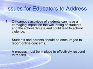 Issues for Educators to Address Off-campus activities of students can have a damaging impact on the well-being of students and the school climate and could lead to school violence. Students and parents should be encouraged to report online concerns. A process must be in place to effectively respond to reports. 
