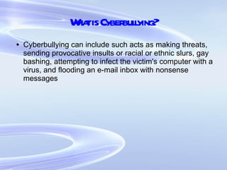 What is Cyberbullying? Cyberbullying can include such acts as making threats, sending provocative insults or racial or ethnic slurs, gay bashing, attempting to infect the victim's computer with a virus, and flooding an e-mail inbox with nonsense messages 