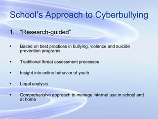 School’s Approach to Cyberbullying “ Research-guided” Based on best practices in bullying, violence and suicide prevention programs Traditional threat assessment processes Insight into online behavior of youth Legal analysis Comprehensive approach to manage internet use in school and at home 