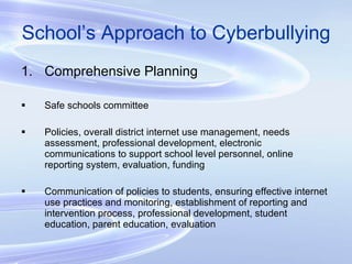 School’s Approach to Cyberbullying Comprehensive Planning Safe schools committee Policies, overall district internet use management, needs assessment, professional development, electronic communications to support school level personnel, online reporting system, evaluation, funding Communication of policies to students, ensuring effective internet use practices and monitoring, establishment of reporting and intervention process, professional development, student education, parent education, evaluation 