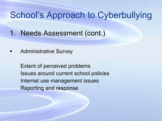 School’s Approach to Cyberbullying Needs Assessment (cont.) Administrative Survey Extent of perceived problems Issues around current school policies Internet use management issues Reporting and response 