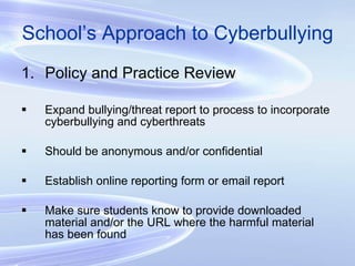 School’s Approach to Cyberbullying Policy and Practice Review Expand bullying/threat report to process to incorporate cyberbullying and cyberthreats Should be anonymous and/or confidential Establish online reporting form or email report Make sure students know to provide downloaded material and/or the URL where the harmful material has been found 