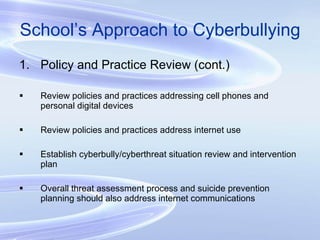 School’s Approach to Cyberbullying Policy and Practice Review (cont.) Review policies and practices addressing cell phones and personal digital devices Review policies and practices address internet use Establish cyberbully/cyberthreat situation review and intervention plan Overall threat assessment process and suicide prevention planning should also address internet communications 