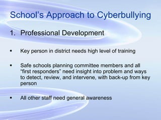School’s Approach to Cyberbullying Professional Development Key person in district needs high level of training Safe schools planning committee members and all “first responders” need insight into problem and ways to detect, review, and intervene, with back-up from key person All other staff need general awareness 