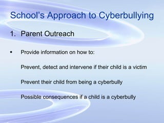 School’s Approach to Cyberbullying Parent Outreach Provide information on how to: Prevent, detect and intervene if their child is a victim Prevent their child from being a cyberbully Possible consequences if a child is a cyberbully 