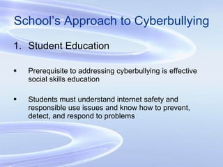 School’s Approach to Cyberbullying Student Education Prerequisite to addressing cyberbullying is effective social skills education Students must understand internet safety and responsible use issues and know how to prevent, detect, and respond to problems 