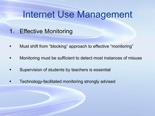Internet Use Management Effective Monitoring Must shift from “blocking” approach to effective “monitoring” Monitoring must be sufficient to detect most instances of misuse Supervision of students by teachers is essential Technology-facilitated monitoring strongly advised 