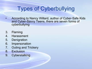 Types of Cyberbullying According to Nancy Willard, author of Cyber-Safe Kids and Cyber-Savvy Teens, there are seven forms of cyberbullying Flaming Harassment Denigration Impersonation Outing and Trickery Exclusion Cyberstalking 