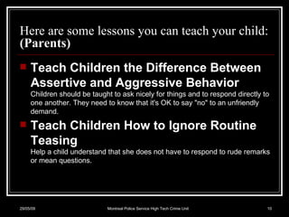 Here are some lessons you can teach your child: (Parents) Teach Children the Difference Between Assertive and Aggressive Behavior Children should be taught to ask nicely for things and to respond directly to one another. They need to know that it's OK to say "no" to an unfriendly demand.  Teach Children How to Ignore Routine Teasing Help a child understand that she does not have to respond to rude remarks or mean questions.  10/06/09 Montreal Police Service High Tech Crime Unit 