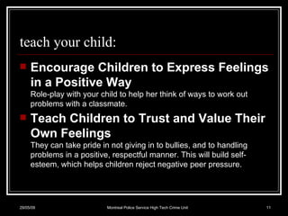 teach your child: Encourage Children to Express Feelings in a Positive Way Role-play with your child to help her think of ways to work out problems with a classmate.  Teach Children to Trust and Value Their Own Feelings They can take pride in not giving in to bullies, and to handling problems in a positive, respectful manner. This will build self-esteem, which helps children reject negative peer pressure.  10/06/09 Montreal Police Service High Tech Crime Unit 