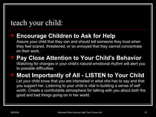 teach your child: Encourage Children to Ask for Help Assure your child that they can and should tell someone they trust when they feel scared, threatened, or so annoyed that they cannot concentrate on their work.  Pay Close Attention to Your Child's Behavior Watching for changes in your child's natural emotional rhythm will alert you to possible difficulties. Most Importantly of All - LISTEN to Your Child Let your child know that you are interested in what she has to say and that you support her. Listening to your child is vital in building a sense of self worth. Create a comfortable atmosphere for talking with you about both the good and bad things going on in her world.  10/06/09 Montreal Police Service High Tech Crime Unit 