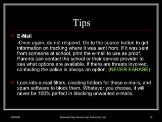 Tips E-Mail  - Once again, do not respond. Go to the source button to get information on tracking where it was sent from. If it was sent from someone at school, print the e-mail to use as proof. Parents can contact the school or their service provider to see what options are available. If there are threats involved, contacting the police is always an option.  (NEVER EARASE) Look into e-mail filters, creating folders for these e-mails, and spam software to block them. Whatever you choose, it will never be 100% perfect in blocking unwanted e-mails.  10/06/09 Montreal Police Service High Tech Crime Unit 