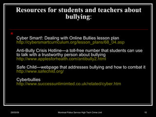 Resources for students and teachers about bullying :   Cyber Smart!: Dealing with Online Bullies lesson plan http://cybersmartcurriculum.org/lesson_plans/68_04.asp   Anti-Bully Crisis Hotline—a toll-free number that students can use to talk with a trustworthy person about bullying http://www.applesforhealth.com/antibully2.html   Safe Child—webpage that addresses bullying and how to combat it http://www.safechild.org/   Cyberbullies http://www.successunlimimted.co.uk/related/cyber.htm 10/06/09 Montreal Police Service High Tech Crime Unit 