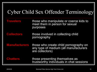 Cyber Child Sex Offender Terminology Travelers   those who manipulate or coerce kids to meet them in person for sexual purposes Collectors   those involved in collecting child pornography Manufacturers   those who create child pornography on any type of medium (all manufacturers are collectors) Chatters those presenting themselves as trustworthy individuals in chat sessions 10/06/09 Montreal Police Service High Tech Crime Unit 