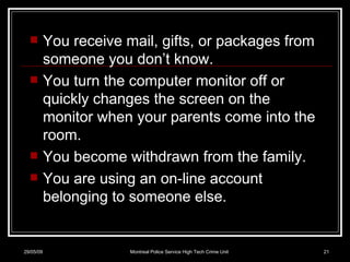 You receive mail, gifts, or packages from someone you don’t know. You turn the computer monitor off or quickly changes the screen on the monitor when your parents come into the room. You become withdrawn from the family. You are using an on-line account belonging to someone else. 10/06/09 Montreal Police Service High Tech Crime Unit 