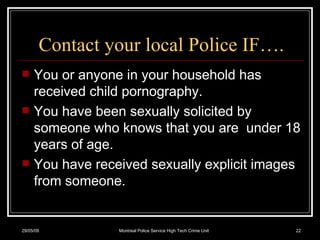 Contact your local Police IF…. You or anyone in your household has received child pornography. You have been sexually solicited by someone who knows that you are  under 18 years of age.   You have received sexually explicit images from someone.  10/06/09 Montreal Police Service High Tech Crime Unit 