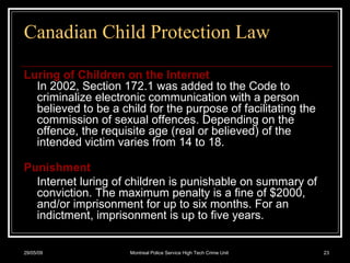 Canadian Child Protection Law Luring of Children on the Internet In 2002, Section 172.1 was added to the Code to criminalize electronic communication with a person believed to be a child for the purpose of facilitating the commission of sexual offences. Depending on the offence, the requisite age (real or believed) of the intended victim varies from 14 to 18. Punishment Internet luring of children is punishable on summary of conviction. The maximum penalty is a fine of $2000, and/or imprisonment for up to six months. For an indictment, imprisonment is up to five years. 10/06/09 Montreal Police Service High Tech Crime Unit 