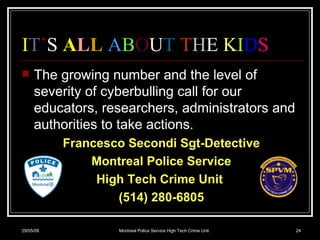 I T ’ S  A L L   A B O U T   T H E  K I D S The growing number and the level of severity of cyberbulling call for our educators, researchers, administrators and authorities to take actions.  Francesco Secondi Sgt-Detective Montreal Police Service High Tech Crime Unit  (514) 280-6805 10/06/09 Montreal Police Service High Tech Crime Unit 