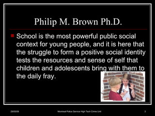 Philip M. Brown Ph.D. School is the most powerful public social context for young people, and it is here that the struggle to form a positive social identity tests the resources and sense of self that children and adolescents bring with them to the daily fray.  10/06/09 Montreal Police Service High Tech Crime Unit 