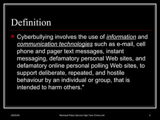 Definition Cyberbullying involves the use of  information  and  communication technologies  such as e-mail, cell phone and pager text messages, instant messaging, defamatory personal Web sites, and defamatory online personal polling Web sites, to support deliberate, repeated, and hostile behaviour by an individual or group, that is intended to harm others." 10/06/09 Montreal Police Service High Tech Crime Unit 