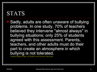 STATS Sadly, adults are often unaware of bullying problems. In one study, 70% of teachers believed they intervene "almost always" in bullying situations; only 25% of students agreed with this assessment. Parents, teachers, and other adults must do their part to create an atmosphere in which bullying is not tolerated.  United States Dept. of Health and Human Services   10/06/09 Montreal Police Service High Tech Crime Unit 