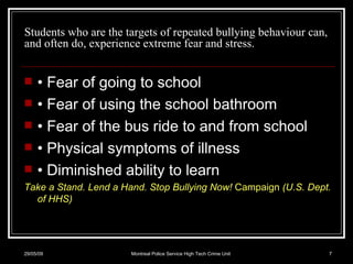 Students who are the targets of repeated bullying behaviour can, and often do, experience extreme fear and stress. •  Fear of going to school •  Fear of using the school bathroom •  Fear of the bus ride to and from school •  Physical symptoms of illness •  Diminished ability to learn Take a Stand. Lend a Hand. Stop Bullying Now!  Campaign  (U.S. Dept. of HHS) 10/06/09 Montreal Police Service High Tech Crime Unit 