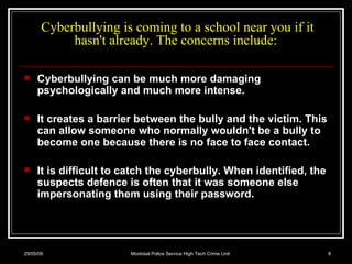 Cyberbullying is coming to a school near you if it hasn't already. The concerns include:  Cyberbullying can be much more damaging psychologically and much more intense.  It creates a barrier between the bully and the victim. This can allow someone who normally wouldn't be a bully to become one because there is no face to face contact.  It is difficult to catch the cyberbully. When identified, the suspects defence is often that it was someone else impersonating them using their password.  10/06/09 Montreal Police Service High Tech Crime Unit 