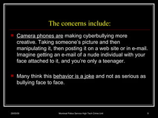 The concerns include: Camera phones are  making cyberbullying more creative. Taking someone’s picture and then manipulating it, then posting it on a web site or in e-mail. Imagine getting an e-mail of a nude individual with your face attached to it, and you’re only a teenager.  Many think this  behavior is a joke  and not as serious as bullying face to face.  10/06/09 Montreal Police Service High Tech Crime Unit 