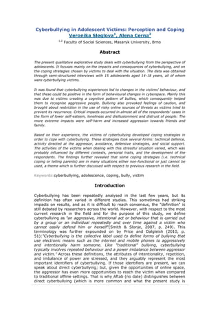 Cyberbullying in Adolescent Victims: Perception and Coping
Veronika Sleglova1
, Alena Cerna2
1,2
Faculty of Social Sciences, Masaryk University, Brno
Abstract
The present qualitative explorative study deals with cyberbullying from the perspective of
adolescents. It focuses mainly on the impacts and consequences of cyberbullying, and on
the coping strategies chosen by victims to deal with the situation. The data was obtained
through semi-structured interviews with 15 adolescents aged 14-18 years, all of whom
were cyberbullying victims.
It was found that cyberbullying experiences led to changes in the victims' behaviour, and
that these could be positive in the form of behavioural changes in cyberspace. Mainly this
was due to victims creating a cognitive pattern of bullies, which consequently helped
them to recognise aggressive people. Bullying also provoked feelings of caution, and
brought about restriction in the use of risky online sources of threats as victims tried to
prevent its recurrence. Critical impacts occurred in almost all of the respondents’ cases in
the form of lower self-esteem, loneliness and disillusionment and distrust of people: The
more extreme impacts were self-harm and increased aggression towards friends and
family.
Based on their experience, the victims of cyberbullying developed coping strategies in
order to cope with cyberbullying. These strategies took several forms: technical defence,
activity directed at the aggressor, avoidance, defensive strategies, and social support.
The activities of the victims when dealing with this stressful situation varied, which was
probably influenced by different contexts, personal traits, and the development of the
respondents. The findings further revealed that some coping strategies (i.e. technical
coping or telling parents) are in many situations either non-functional or just cannot be
used, a theme which is further discussed with respect to previous research in the field.
Keywords:cyberbullying, adolescence, coping, bully, victim
Introduction
Cyberbullying has been repeatedly analysed in the last few years, but its
definition has often varied in different studies. This sometimes had striking
impacts on results, and as it is difficult to reach consensus, the "definition" is
still debated by researchers across the world. However, with respect to the most
current research in the field and for the purpose of this study, we define
cyberbullying as "an aggressive, intentional act or behaviour that is carried out
by a group or an individual repeatedly and over time against a victim who
cannot easily defend him or herself"(Smith & Slonje, 2007, p. 249). This
terminology was further expounded on by Price and Dalgleish (2010, p.
51):"Cyberbullying is the collective label used to define forms of bullying that
use electronic means such as the internet and mobile phones to aggressively
and intentionally harm someone. Like "traditional" bullying, cyberbullying
typically involves repeated behaviour and a power imbalance between aggressor
and victim." Across these definitions, the attributes of intentionality, repetition,
and imbalance of power are stressed, and they arguably represent the most
important identifiers of cyberbullying. If those identifiers are present, we can
speak about direct cyberbullying; but, given the opportunities of online space,
the aggressor has even more opportunities to reach the victim when compared
to traditional offline settings. That is why Aftab (no date) distinguishes between
direct cyberbullying (which is more common and what the present study is
 