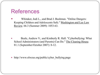 References Whitaker, Jodi L., and Brad J. Bushman. "Online Dangers: Keeping Children and Adolescents Safe." Washington and Lee Law Review. 66.3 (Summer 2009): 1053-63.Beale, Andrew V., and Kimberly R. Hall. "Cyberbullying: What School Administrators (and Parents) Can Do." The Clearing House. 81.1 (September/October 2007): 8-12.http://www.olweus.org/public/cyber_bullying.page