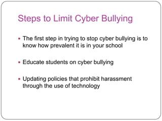 Steps to Limit Cyber BullyingThe first step in trying to stop cyber bullying is to know how prevalent it is in your schoolEducate students on cyber bullyingUpdating policies that prohibit harassment through the use of technology 