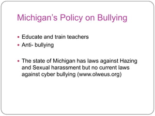 Michigan’s Policy on BullyingEducate and train teachers Anti- bullying The state of Michigan has laws against Hazing and Sexual harassment but no current laws against cyber bullying (www.olweus.org)