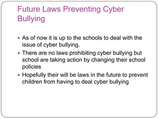 Future Laws Preventing Cyber BullyingAs of now it is up to the schools to deal with the issue of cyber bullying. There are no laws prohibiting cyber bullying but school are taking action by changing their school policies Hopefully their will be laws in the future to prevent children from having to deal cyber bullying 