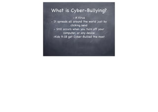 What is Cyber-Bullying?
- A Virus
- It spreads all around the world just by
clicking send
- Still occurs when you turn off your
computer, or any device
-Kids 9-18 get Cyber-Bullied the most

 