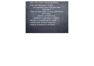 How Can Cyber-Bullying Effect
Kids and Teenagers Lives?

-can physically affect kids and teens
-don’t like it.
-They will also might run away from family
and friends,
-possibly commit suicide.

-experience depression symptoms
-decline in academic performance
-overall lower level of happiness
-medical assistance is necessary

 