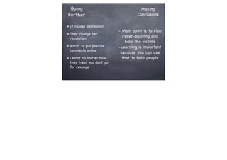 Going
Further
It causes depression
They change her
reputation
learnt to put positive
comments online
Learnt no matter how
they treat you don’t go
for revenge

Making
Conclusions

- Main point is to stop
cyber-bullying and
help the victims
-Learning is important
because you can use
that to help people

 