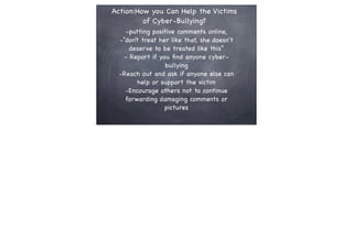 Action:How you Can Help the Victims
of Cyber-Bullying?
-putting positive comments online,
-“don’t treat her like that, she doesn't
deserve to be treated like this”
- Report if you ﬁnd anyone cyberbullying
-Reach out and ask if anyone else can
help or support the victim
-Encourage others not to continue
forwarding damaging comments or
pictures

 