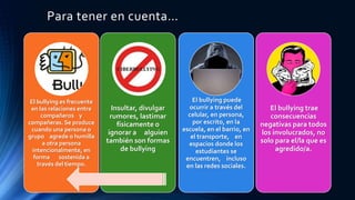 Para tener en cuenta…
El bullying es frecuente
en las relaciones entre
compañeros y
compañeras. Se produce
cuando una persona o
grupo agrede o humilla
a otra persona
intencionalmente, en
forma sostenida a
través del tiempo.
Insultar, divulgar
rumores, lastimar
físicamente o
ignorar a alguien
también son formas
de bullying
El bullying puede
ocurrir a través del
celular, en persona,
por escrito, en la
escuela, en el barrio, en
el transporte, en
espacios donde los
estudiantes se
encuentren, incluso
en las redes sociales.
El bullying trae
consecuencias
negativas para todos
los involucrados, no
solo para el/la que es
agredido/a.
 