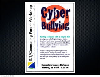 Cyber
                          ICT/Counseling Parent Workshop
                                                           Information and Communication Technology and Counseling at the International School of Tanganyika - Elementary Campus
                                                                                                                                                                                     Bullying
                                                                                                                                                                                   Hurting someone with a simple click
                                                                                                                                                                                   Spreading rumors and bullying is nothing new. Kids have
                                                                                                                                                                                   always found ways to be cruel to one another. But today’s kids
                                                                                                                                                                                   are dealing with something much more sinister: Cyber Bullying.
                                                                                                                                                                                   Kids are now using their cell phones and computers to hurt,
                                                                                                                                                                                   humiliate, and harass each other.

                                                                                                                                                                                   This type of bullying is especially disturbing because it is
                                                                                                                                                                                   constant, pervasive, and very, very public. As part of !our
                                                                                                                                                                                   continuing discussion on positive digital citizenship, come learn
                                                                                                                                                                                   more about cyber bullying and steps you can take to protect
                                                                                                                                                                                   your child.



                                                                                                                                                                                      Elementary Campus Staffroom
                                                                                                                                                                                       Monday, 26 March - 7.20 AM


Tuesday, March 27, 2012
 