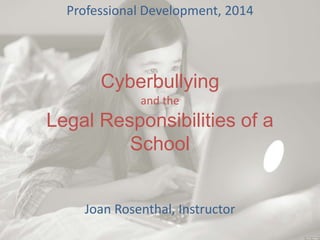 Cyberbullying
and the
Legal Responsibilities of a
School
Professional Development, 2014
Joan Rosenthal, Instructor
 