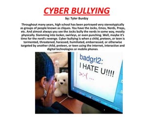 CYBER BULLYINGby: Tyler Burdzy Throughout many years, high school has been portrayed very stereotypically as groups of people known as cliques. You have the Jocks, Emos, Nerds, Preps, etc. And almost always you see the Jocks bully the nerds in some way, mostly physically. Slamming into locker, swirleys, or even punching. Well, maybe it’s time for the nerd’s revenge. Cyber bullying is when a child, preteen, or teen is tormented, threatened, harassed, humiliated, embarrassed, or otherwise targeted by another child, preteen, or teen using the internet, interactive and digital technologies or mobile phones. 