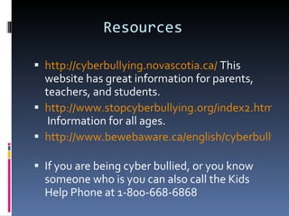 Resources  http://cyberbullying.novascotia.ca/  This website has great information for parents, teachers, and students.  http://www.stopcyberbullying.org/index2.html  Information for all ages.  http://www.bewebaware.ca/english/cyberbullying.html   If you are being cyber bullied, or you know someone who is you can also call the Kids Help Phone at 1-800-668-6868 