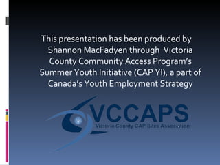This presentation has been produced by Shannon MacFadyen through  Victoria County Community Access Program’s Summer Youth Initiative (CAP YI), a part of Canada’s Youth Employment Strategy 