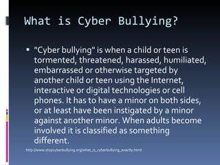 What is Cyber Bullying?  "Cyber bullying" is when a child or teen is tormented, threatened, harassed, humiliated, embarrassed or otherwise targeted by another child or teen using the Internet, interactive or digital technologies or cell phones. It has to have a minor on both sides, or at least have been instigated by a minor against another minor. When adults become involved it is classified as something different. http://www.stopcyberbullying.org/what_is_cyberbullying_exactly.html 